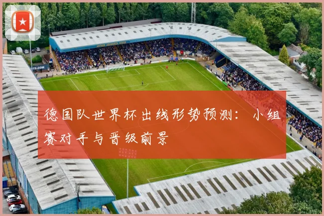 德国队世界杯出线形势预测：小组赛对手与晋级前景