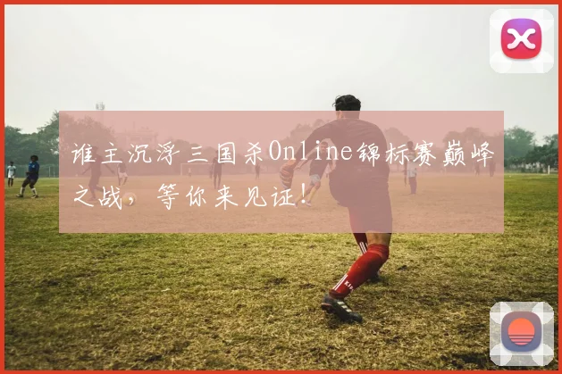 谁主沉浮三国杀Online锦标赛巅峰之战，等你来见证！