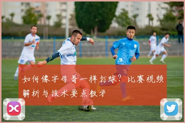 如何像字母哥一样打球?比赛视频解析与技术要点教学