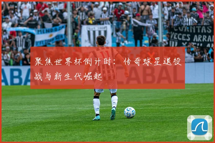 聚焦世界杯倒计时:传奇球星退役战与新生代崛起
