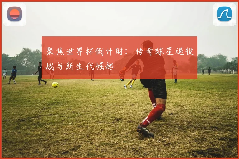 聚焦世界杯倒计时:传奇球星退役战与新生代崛起