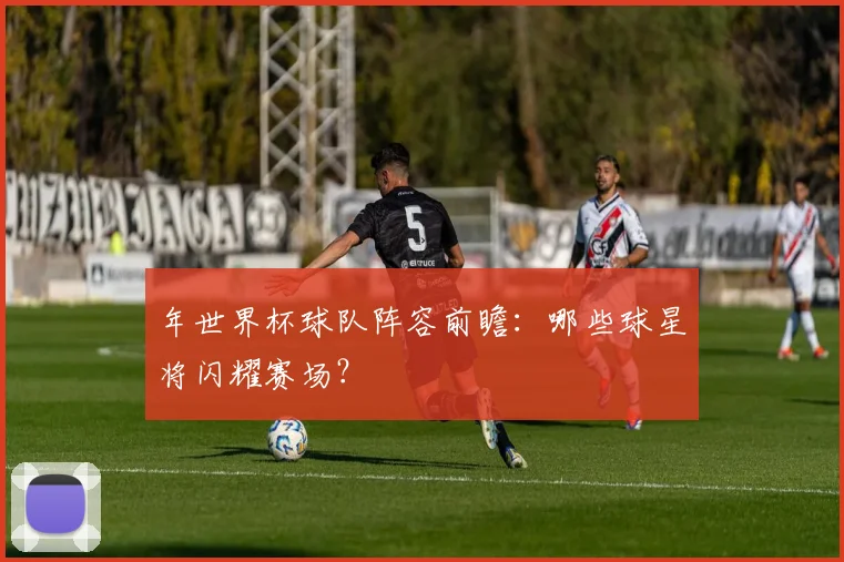 年世界杯球队阵容前瞻:哪些球星将闪耀赛场?