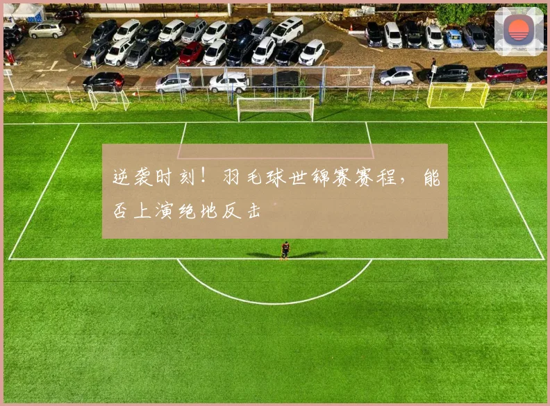逆袭时刻!羽毛球世锦赛赛程,能否上演绝地反击